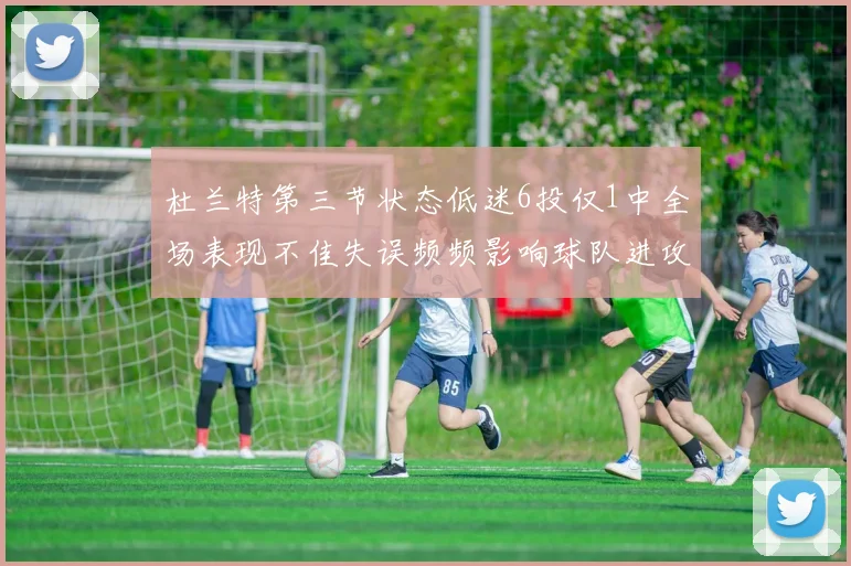 杜兰特第三节状态低迷6投仅1中全场表现不佳失误频频影响球队进攻