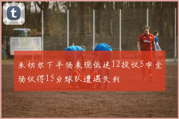 米切尔下半场表现低迷12投仅5中全场仅得15分球队遭遇失利