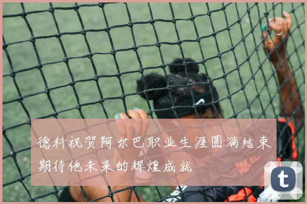德科祝贺阿尔巴职业生涯圆满结束期待他未来的辉煌成就