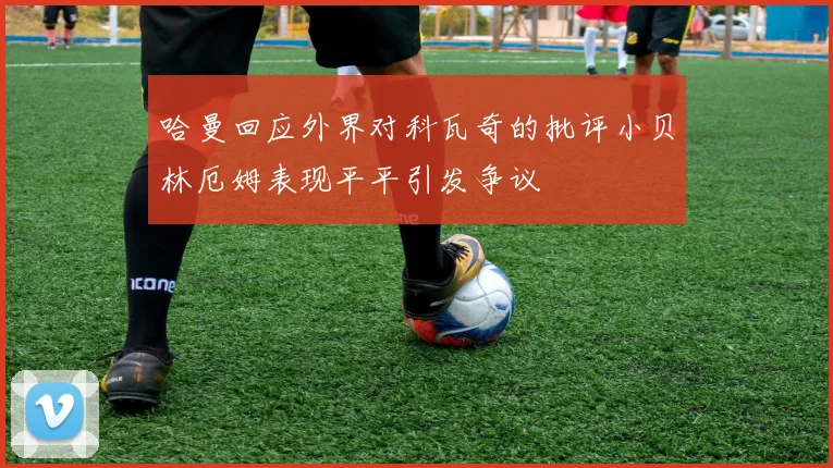 哈曼回应外界对科瓦奇的批评小贝林厄姆表现平平引发争议