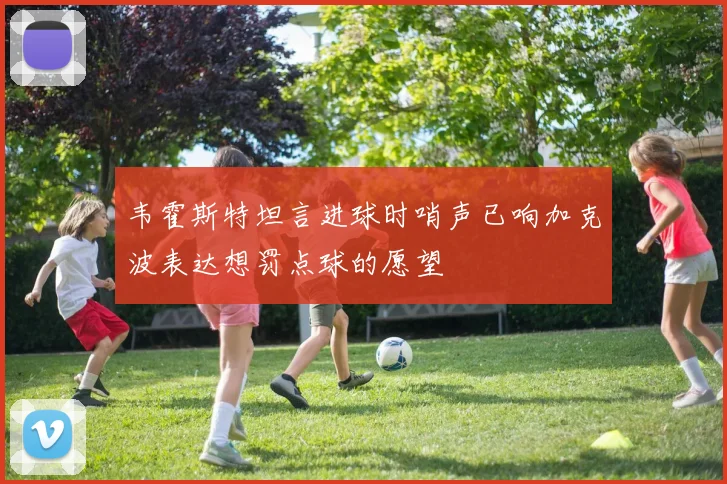 韦霍斯特坦言进球时哨声已响加克波表达想罚点球的愿望