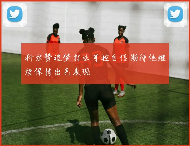 科尔赞追梦打法可控自信期待他继续保持出色表现