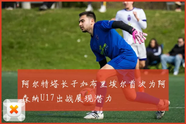 阿尔特塔长子加布里埃尔首次为阿森纳U17出战展现潜力