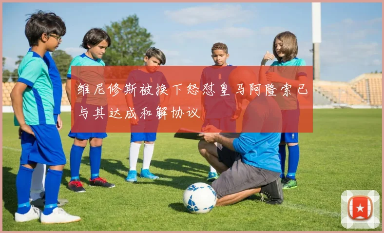维尼修斯被换下怒怼皇马阿隆索已与其达成和解协议
