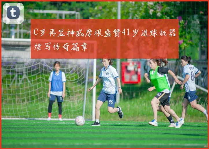 C罗再显神威摩根盛赞41岁进球机器续写传奇篇章
