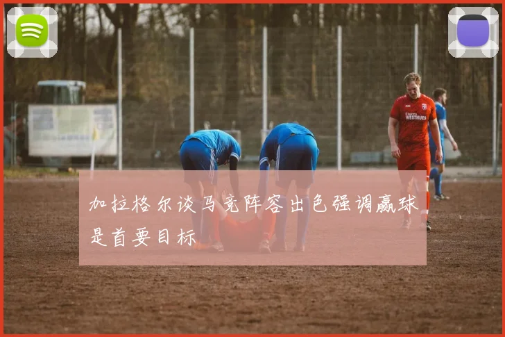 加拉格尔谈马竞阵容出色强调赢球是首要目标