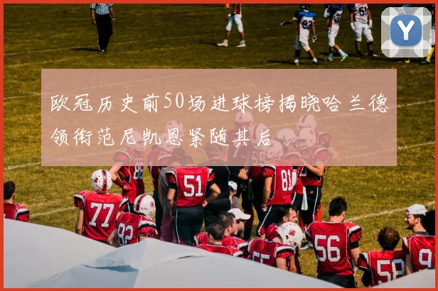 欧冠历史前50场进球榜揭晓哈兰德领衔范尼凯恩紧随其后