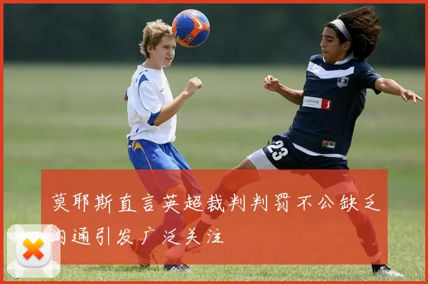 莫耶斯直言英超裁判判罚不公缺乏沟通引发广泛关注