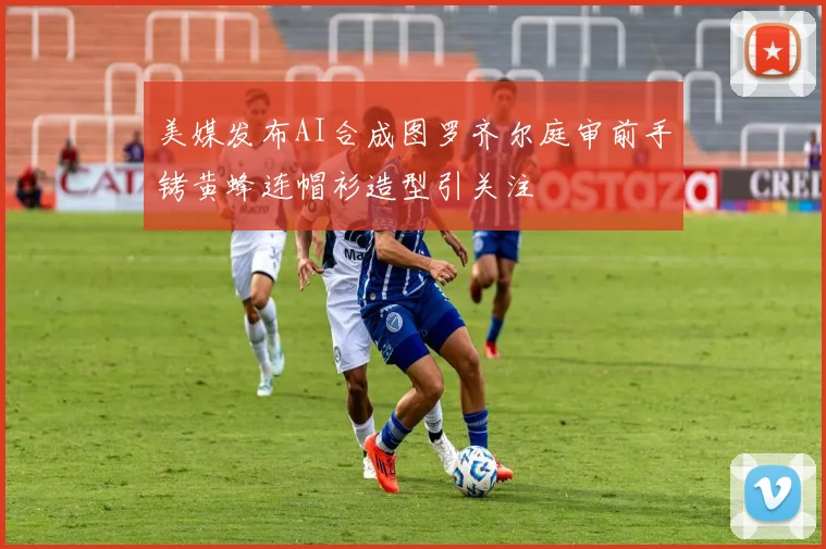 美媒发布AI合成图罗齐尔庭审前手铐黄蜂连帽衫造型引关注